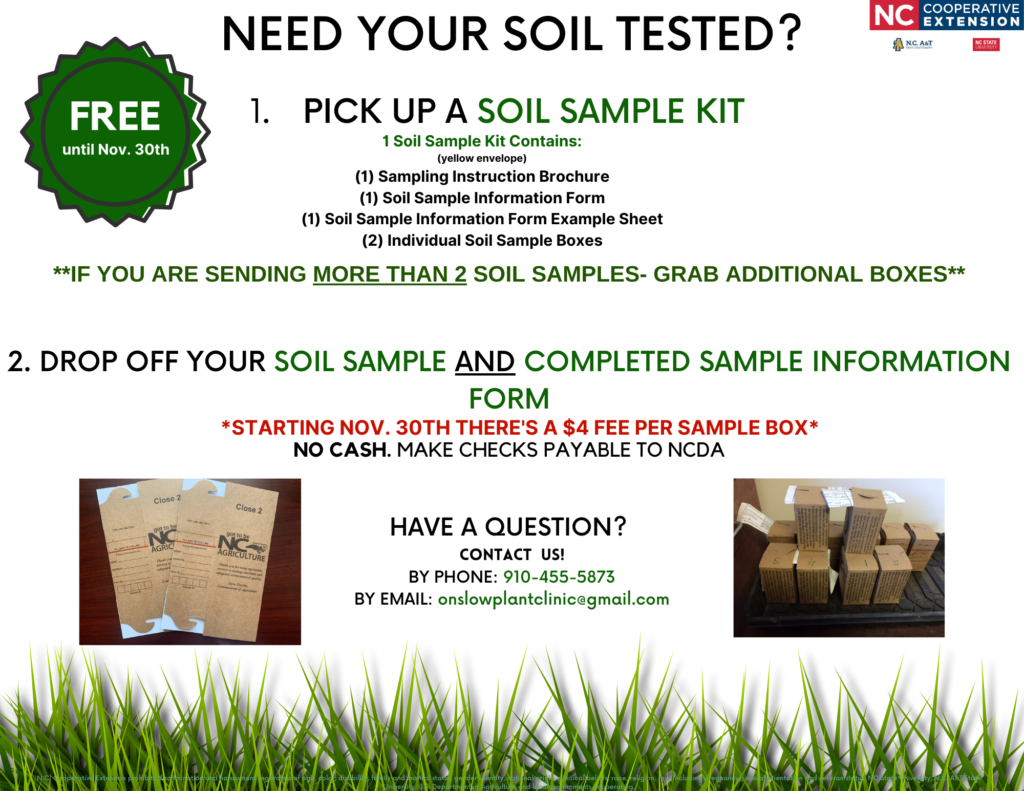 Need your soil tested? PICK UP A SOIL SAMPLE KIT: 1 Soil Sample Kit Contains: (yellow envelope) (1) Sampling Instruction Brochure (1) Soil Sample Information Form (1) Soil Sample Information Form Example Sheet 2. DROP OFF YOUR SOIL SAMPLE AND COMPLETED SAMPLE INFORMATION FORM *FREE until Nov. 30th. STARTING NOV. 30TH THERE'S A $4 FEE PER SAMPLE BOX* NO CASH. MAKE CHECKS PAYABLE TO NCDA HAVE A QUESTION? CONTACT US! BY PHONE: 910-455-5873 BY EMAIL: onslowplantclinic@gmail.com N.C. Cooperative Extension prohibits discrimination and harassment regardless of age, color, disability, family and marital status, gender identity, national origin, political beliefs, race, religion, sex (including pregnancy), sexual orientation and veteran status. NC State University, N.C. A&amp;T State University, U.S. Department of Agriculture and local governments cooperating