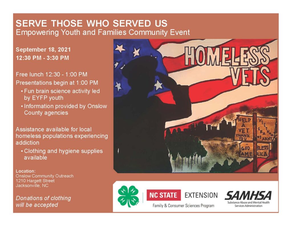 SERVE THOSE WHO SERVED US! WHEN: September 18, 2021 | 12:30 p.m. - 3:30 p.m.   FREE lunch served 12:30 p.m.-1 p.m. Presentations begin at 1 p.m. - Fun brain science activity led by EYFP youth - Information provided by Onslow County agencies   Assistance available for local homeless populations experiencing addiction - Clothing and hygiene supplies available   WHERE: Onslow Community Outreach 1210 Hargett Street, Jacksonville, NC   Donations of clothing will be accepted!